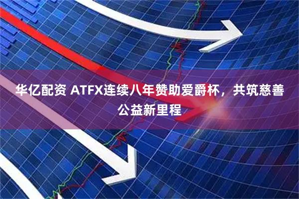 华亿配资 ATFX连续八年赞助爱爵杯，共筑慈善公益新里程