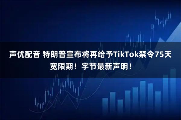 声优配音 特朗普宣布将再给予TikTok禁令75天宽限期！字节最新声明！