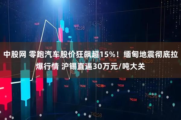 中股网 零跑汽车股价狂飙超15%！缅甸地震彻底拉爆行情 沪锡直逼30万元/吨大关