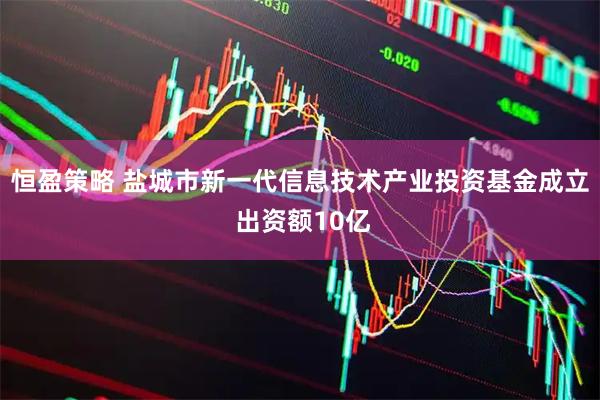 恒盈策略 盐城市新一代信息技术产业投资基金成立 出资额10亿