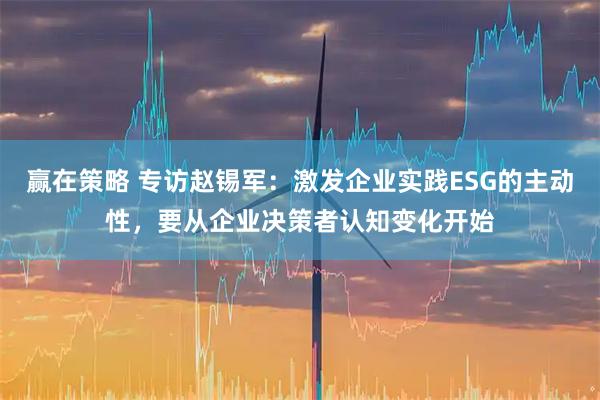 赢在策略 专访赵锡军:激发企业实践ESG的主动性,要从企业决策者认知变化开始