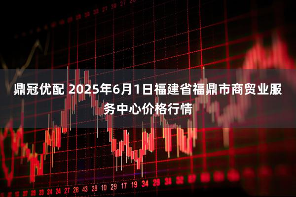 鼎冠优配 2025年6月1日福建省福鼎市商贸业服务中心价格行情