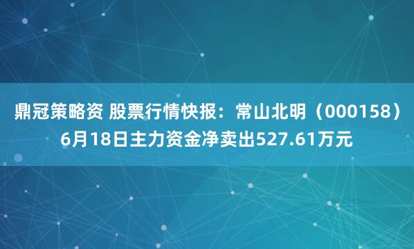 鼎冠策略资 股票行情快报:常山北明(000158)6月18日主力资金净卖出527.61万元
