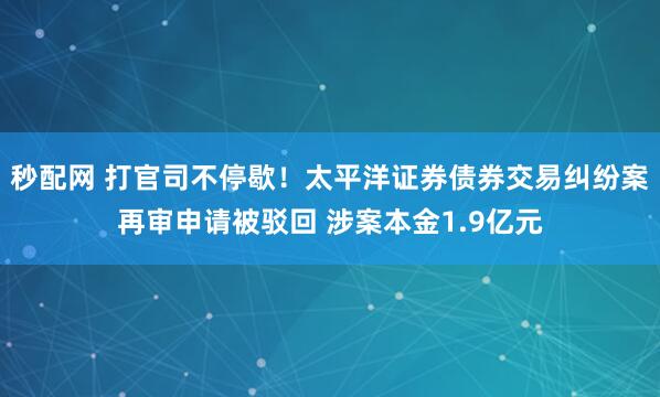 秒配网 打官司不停歇!太平洋证券债券交易纠纷案再审申请被驳回 涉案本金1.9亿元