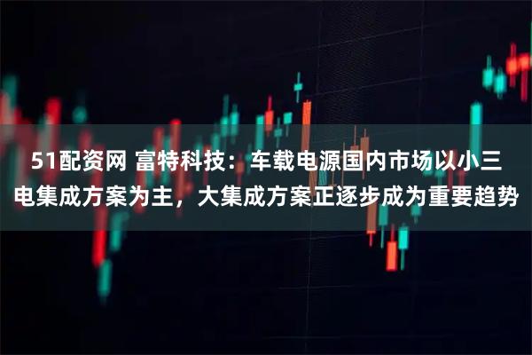 51配资网 富特科技:车载电源国内市场以小三电集成方案为主,大集成方案正逐步成为重要趋势