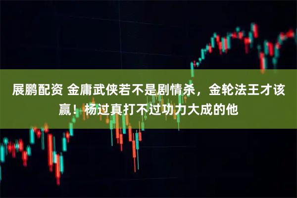 展鹏配资 金庸武侠若不是剧情杀,金轮法王才该赢!杨过真打不过功力大成的他