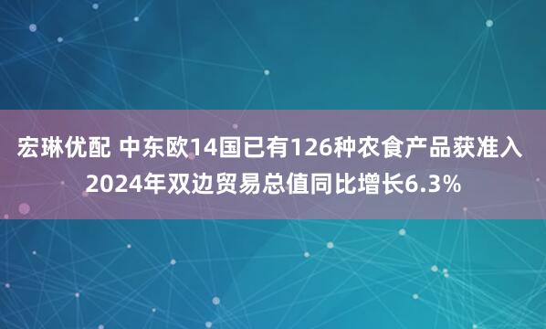 宏琳优配 中东欧14国已有126种农食产品获准入 2024年双边贸易总值同比增长6.3%