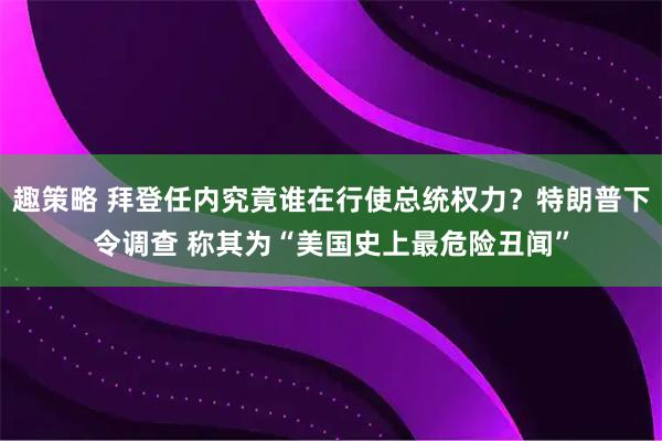 趣策略 拜登任内究竟谁在行使总统权力？特朗普下令调查 称其为“美国史上最危险丑闻”