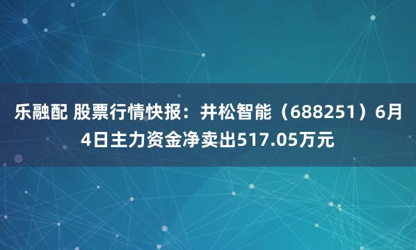 乐融配 股票行情快报:井松智能(688251)6月4日主力资金净卖出517.05万元