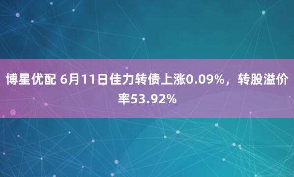 博星优配 6月11日佳力转债上涨0.09%,转股溢价率53.92%