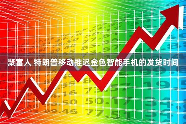 聚富人 特朗普移动推迟金色智能手机的发货时间