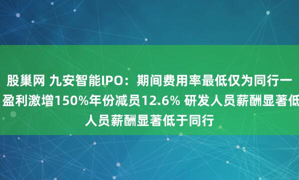 股巢网 九安智能IPO：期间费用率最低仅为同行一半左右 盈利激增150%年份减员12.6% 研发人员薪酬显著低于同行