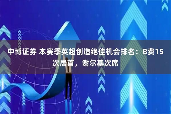 中博证券 本赛季英超创造绝佳机会排名：B费15次居首，谢尔基次席
