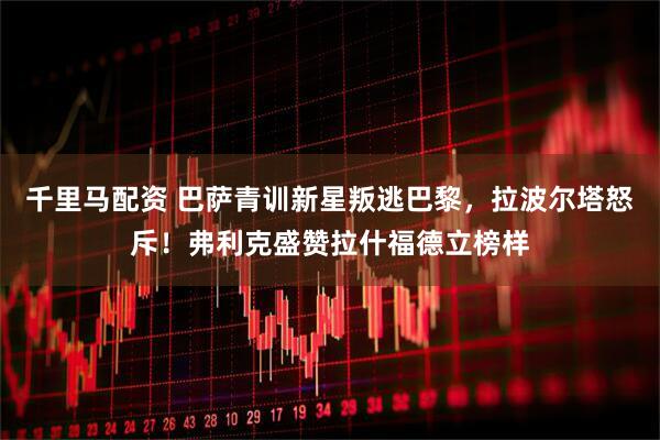 千里马配资 巴萨青训新星叛逃巴黎，拉波尔塔怒斥！弗利克盛赞拉什福德立榜样