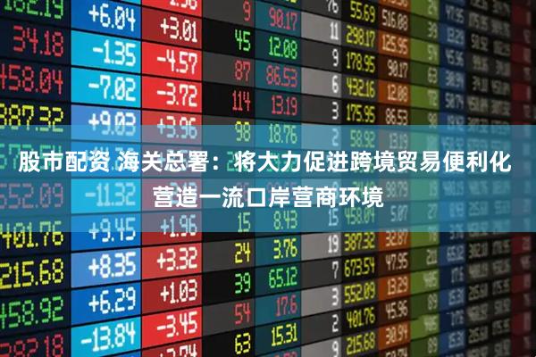 股市配资 海关总署：将大力促进跨境贸易便利化 营造一流口岸营商环境
