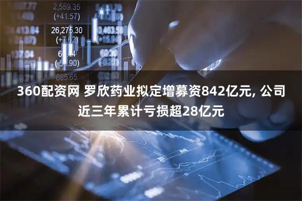 360配资网 罗欣药业拟定增募资842亿元, 公司近三年累计亏损超28亿元