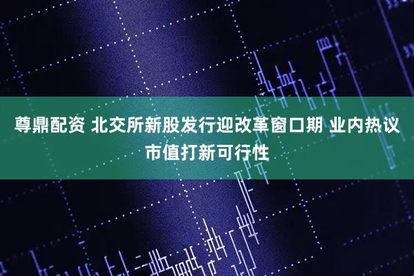 尊鼎配资 北交所新股发行迎改革窗口期 业内热议市值打新可行性