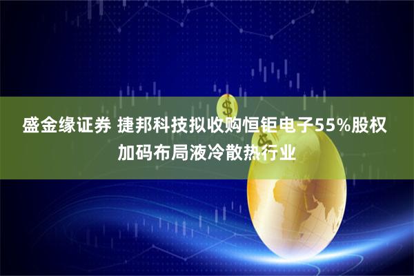 盛金缘证券 捷邦科技拟收购恒钜电子55%股权 加码布局液冷散热行业