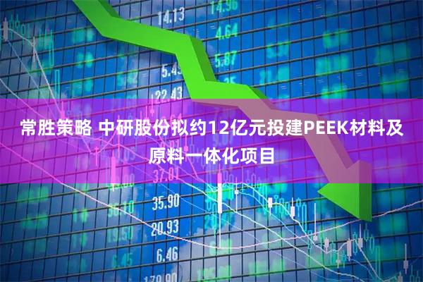 常胜策略 中研股份拟约12亿元投建PEEK材料及原料一体化项目