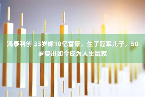 鸿泰利创 33岁嫁10亿富豪,生了冠军儿子,50岁复出如今成为人生赢家
